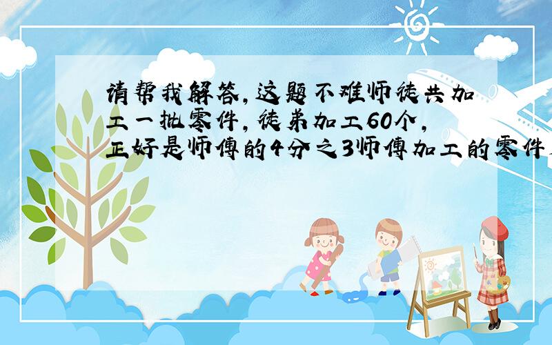 请帮我解答,这题不难师徒共加工一批零件,徒弟加工60个,正好是师傅的4分之3师傅加工的零件是这批零件总数的5分之3师傅一