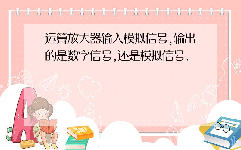 运算放大器输入模拟信号,输出的是数字信号,还是模拟信号.