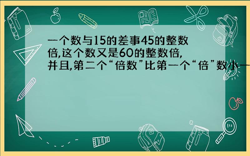 一个数与15的差事45的整数倍,这个数又是60的整数倍,并且,第二个“倍数”比第一个“倍”数小一,求这个数