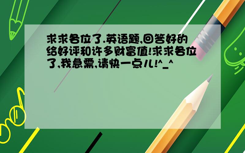 求求各位了.英语题,回答好的给好评和许多财富值!求求各位了,我急需,请快一点儿!^_^