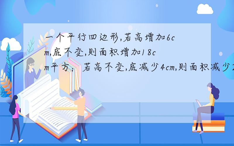 一个平行四边形,若高增加6cm,底不变,则面积增加18cm平方；若高不变,底减少4cm,则面积减少24cm平方.