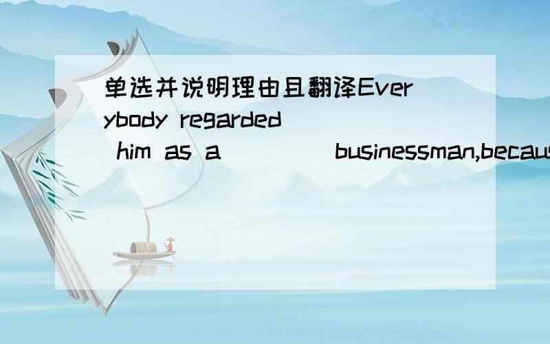 单选并说明理由且翻译Everybody regarded him as a ____businessman,becaus