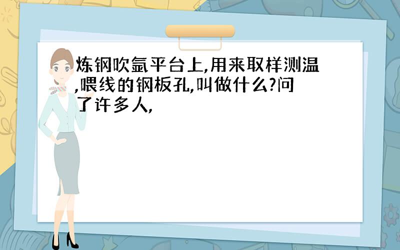 炼钢吹氩平台上,用来取样测温,喂线的钢板孔,叫做什么?问了许多人,