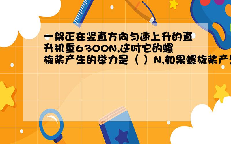 一架正在竖直方向匀速上升的直升机重6300N,这时它的螺旋桨产生的举力是（ ）N,如果螺旋桨产生的举力减小,那么飞机上升