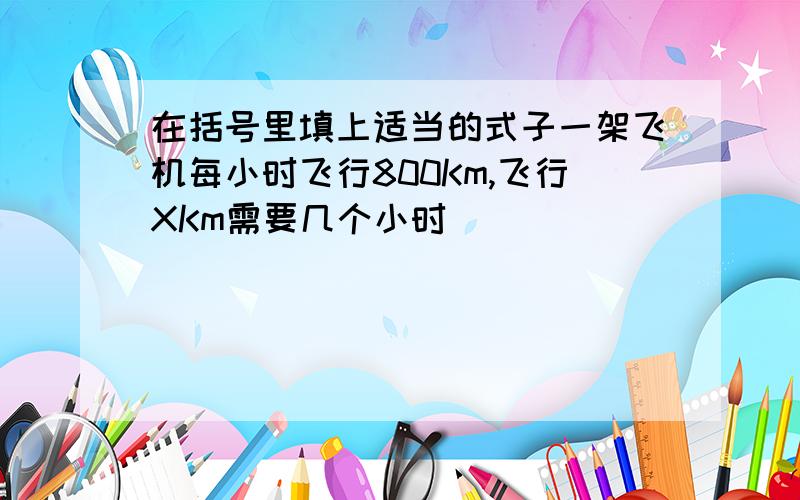 在括号里填上适当的式子一架飞机每小时飞行800Km,飞行XKm需要几个小时