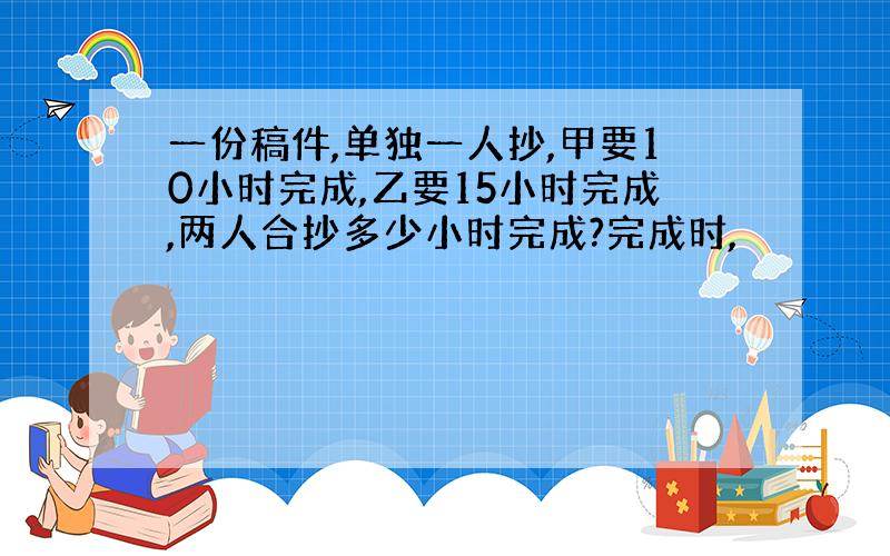 一份稿件,单独一人抄,甲要10小时完成,乙要15小时完成,两人合抄多少小时完成?完成时,