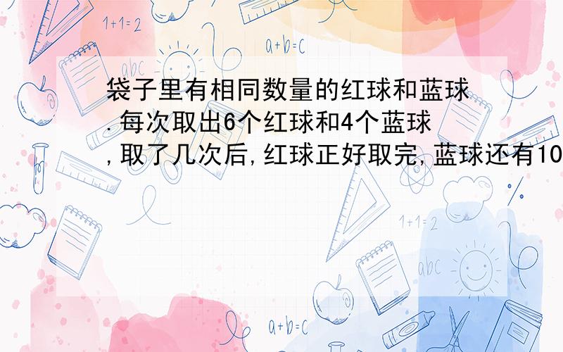 袋子里有相同数量的红球和蓝球.每次取出6个红球和4个蓝球,取了几次后,红球正好取完,蓝球还有10个.箱子里原来有蓝球多少