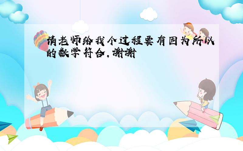 请老师给我个过程要有因为所以的数学符合，谢谢