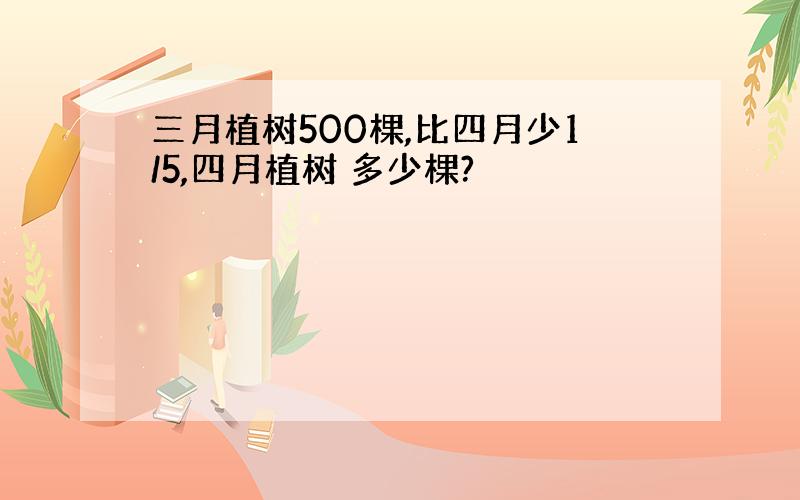 三月植树500棵,比四月少1/5,四月植树 多少棵?