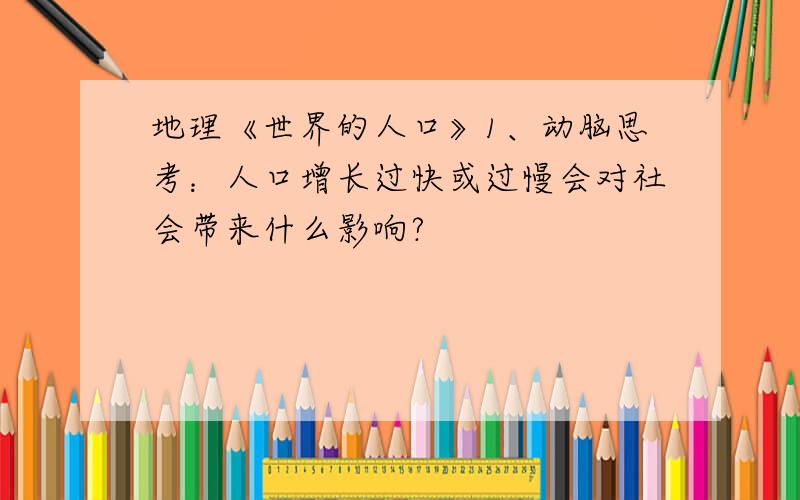 地理《世界的人口》1、动脑思考：人口增长过快或过慢会对社会带来什么影响?