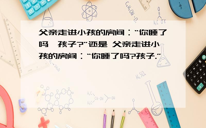 父亲走进小孩的房间：“你睡了吗,孩子?”还是 父亲走进小孩的房间：“你睡了吗?孩子.”