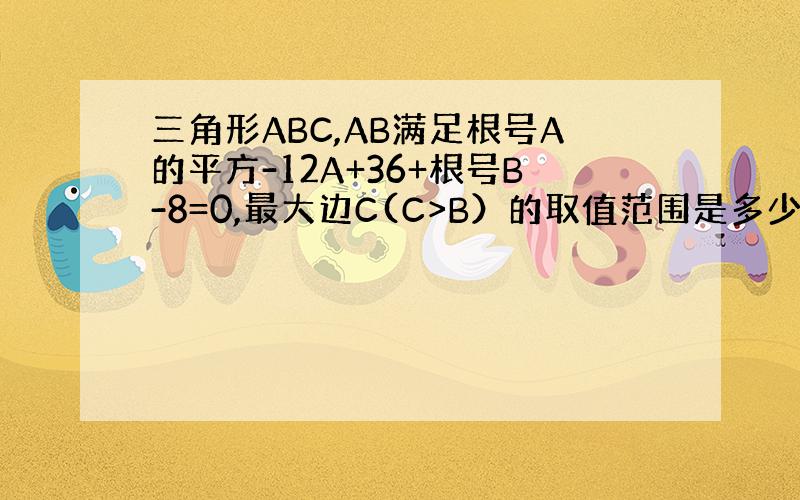 三角形ABC,AB满足根号A的平方-12A+36+根号B-8=0,最大边C(C>B）的取值范围是多少?