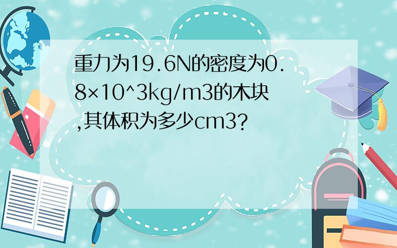 重力为19.6N的密度为0.8×10^3kg/m3的木块,其体积为多少cm3?