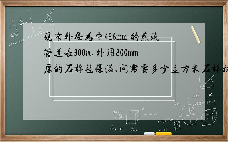 现有外径为Φ426㎜ 的蒸汽管道长300m,外用200㎜厚的石棉毡保温,问需要多少立方米石棉材料?怎么计算