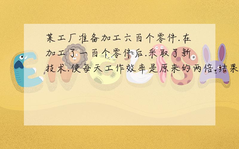 某工厂准备加工六百个零件.在加工了一百个零件后.采取了新技术.使每天工作效率是原来的两倍.结果用了,七天完成任务.求出该