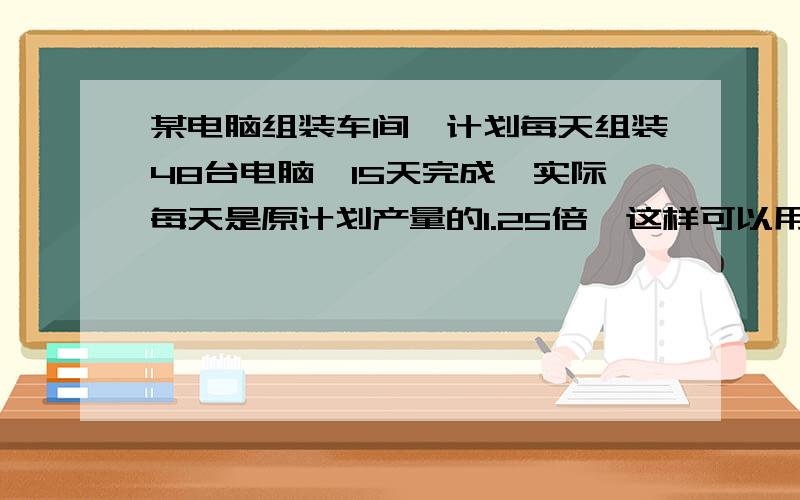 某电脑组装车间,计划每天组装48台电脑,15天完成,实际每天是原计划产量的1.25倍,这样可以用多少天完成任务.