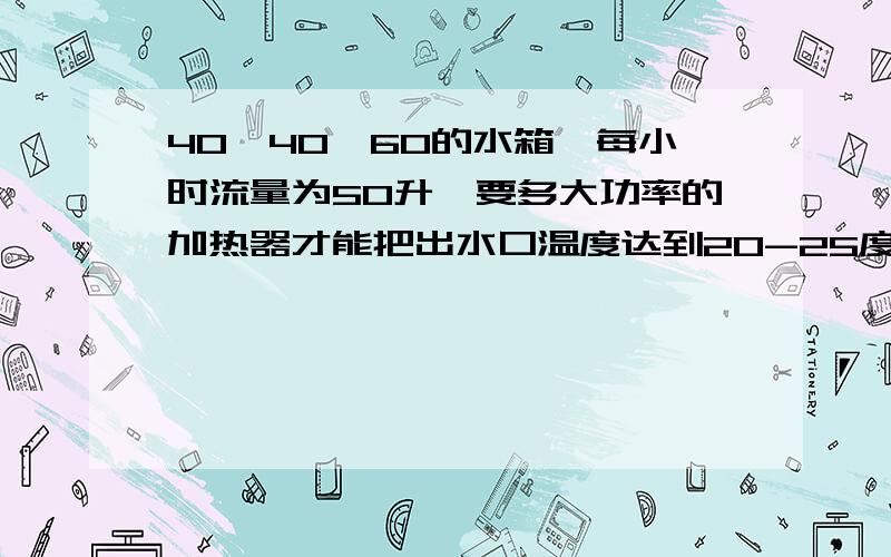 40*40*60的水箱,每小时流量为50升,要多大功率的加热器才能把出水口温度达到20-25度?