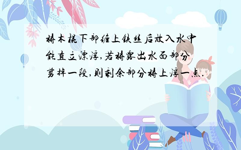 将木棍下部缠上铁丝后放入水中能直立漂浮,若将露出水面部分剪掉一段,则剩余部分将上浮一点.