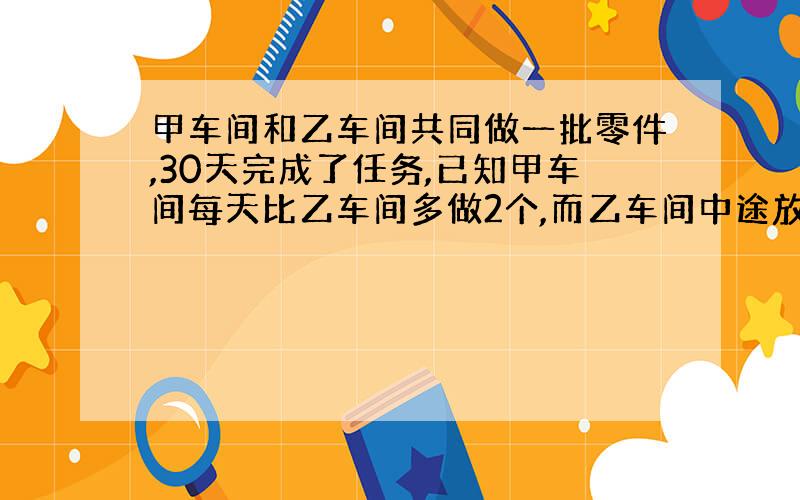 甲车间和乙车间共同做一批零件,30天完成了任务,已知甲车间每天比乙车间多做2个,而乙车间中途放假五天,于是乙车间完成的零