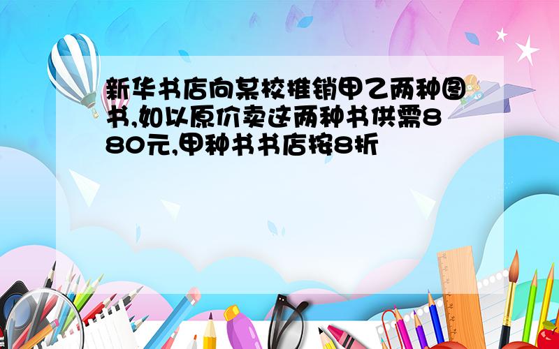 新华书店向某校推销甲乙两种图书,如以原价卖这两种书供需880元,甲种书书店按8折