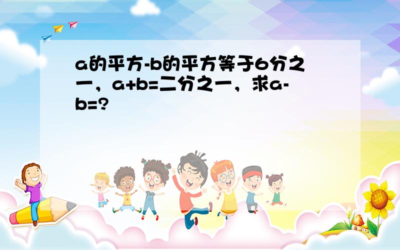 a的平方-b的平方等于6分之一，a+b=二分之一，求a-b=?