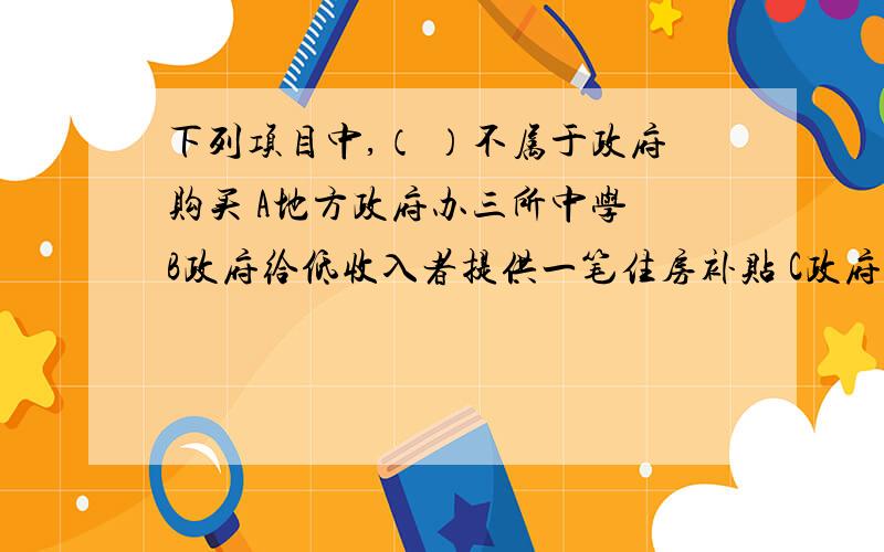 下列项目中,（ ）不属于政府购买 A地方政府办三所中学 B政府给低收入者提供一笔住房补贴 C政府订购一批军