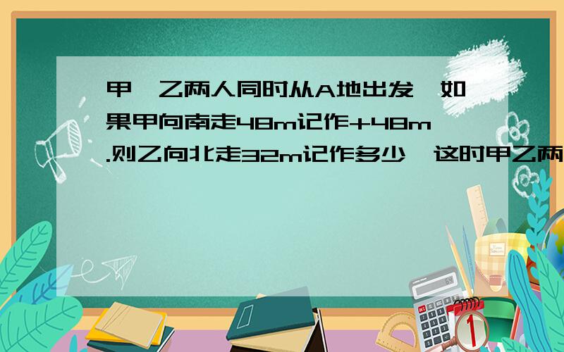 甲、乙两人同时从A地出发,如果甲向南走48m记作+48m.则乙向北走32m记作多少,这时甲乙两人相距多少m