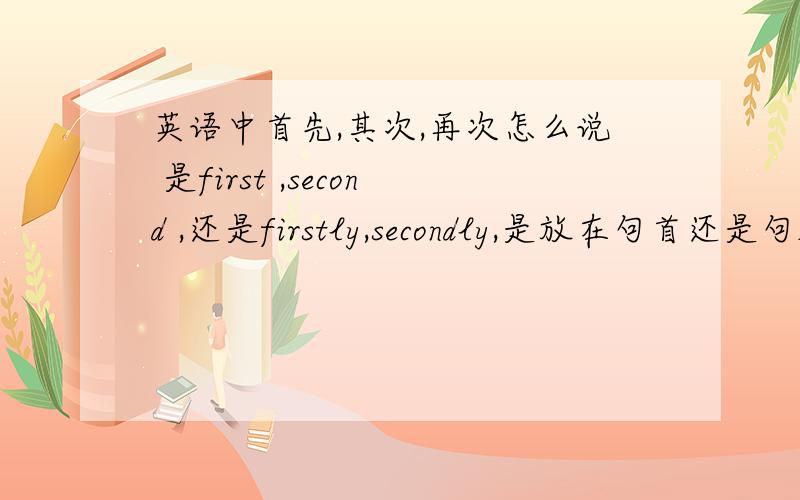 英语中首先,其次,再次怎么说 是first ,second ,还是firstly,secondly,是放在句首还是句尾,