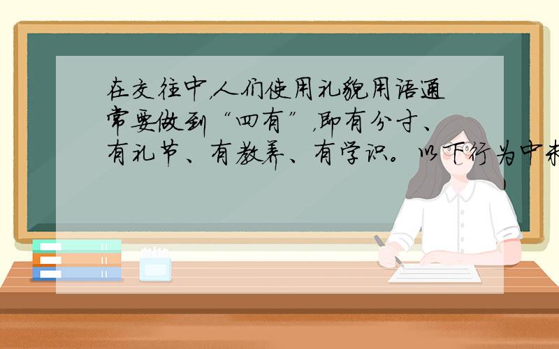 在交往中，人们使用礼貌用语通常要做到“四有”，即有分寸、有礼节、有教养、有学识。以下行为中未体现“四有”原则的是 [&n