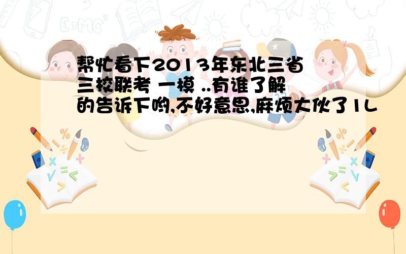 帮忙看下2013年东北三省 三校联考 一模 ..有谁了解的告诉下哟,不好意思,麻烦大伙了1L