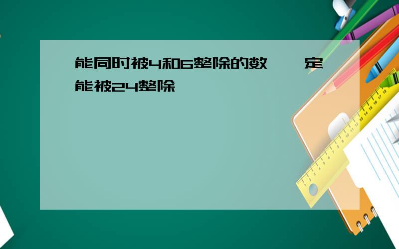 能同时被4和6整除的数,一定能被24整除