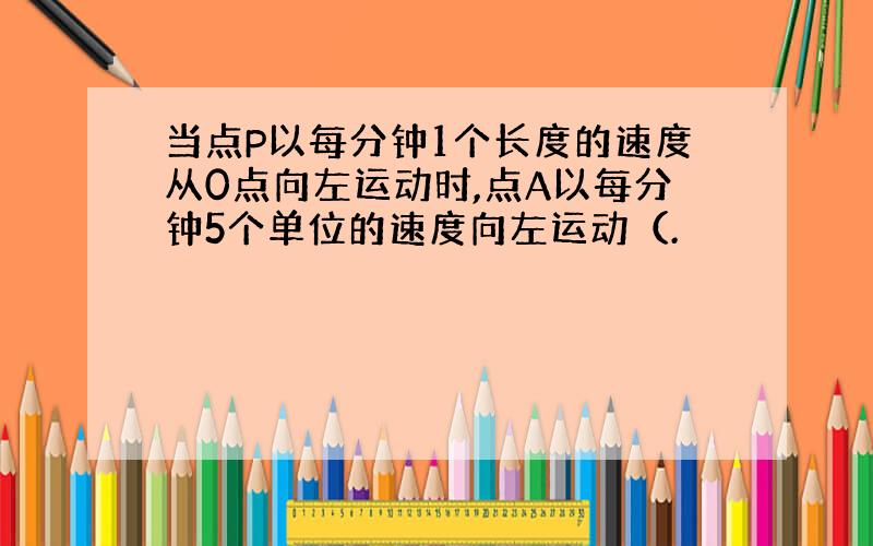 当点P以每分钟1个长度的速度从0点向左运动时,点A以每分钟5个单位的速度向左运动（.