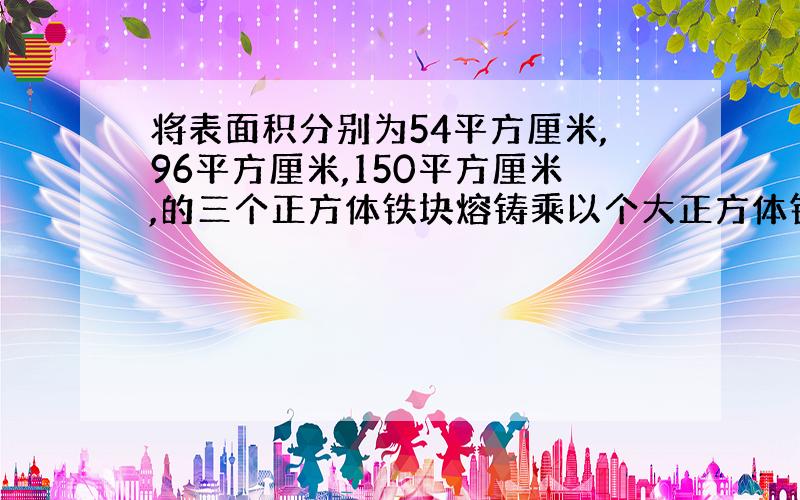 将表面积分别为54平方厘米,96平方厘米,150平方厘米,的三个正方体铁块熔铸乘以个大正方体铁块.这大正方