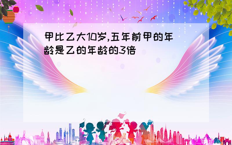 甲比乙大10岁,五年前甲的年龄是乙的年龄的3倍