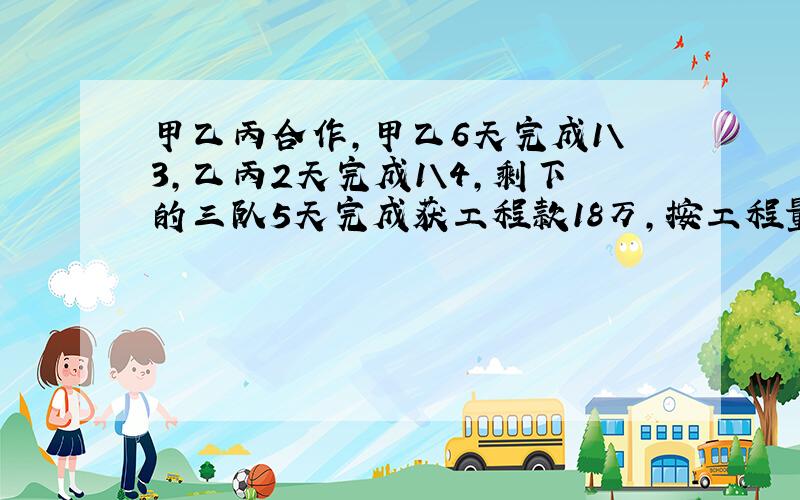 甲乙丙合作,甲乙6天完成1\3,乙丙2天完成1\4,剩下的三队5天完成获工程款18万,按工程量分配,各得多少元