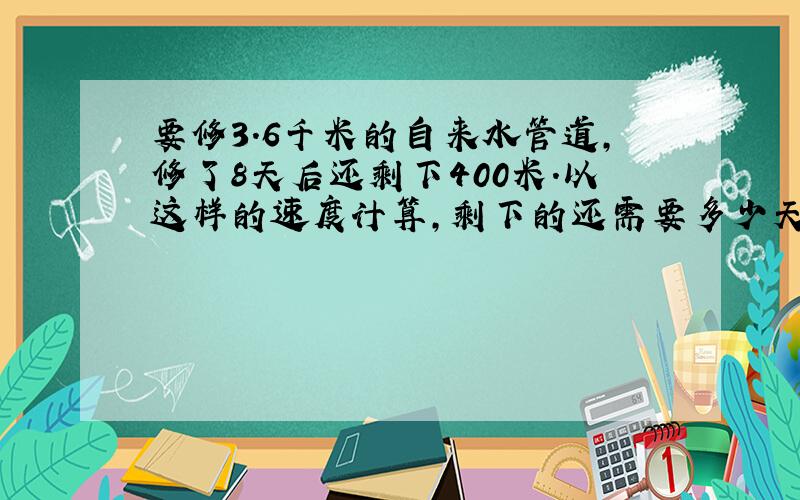 要修3.6千米的自来水管道,修了8天后还剩下400米.以这样的速度计算,剩下的还需要多少天修完?用算式解答题.