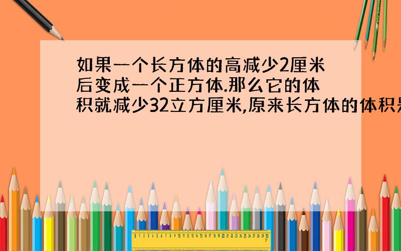 如果一个长方体的高减少2厘米后变成一个正方体.那么它的体积就减少32立方厘米,原来长方体的体积是多少立