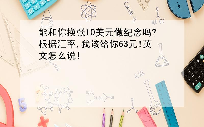 能和你换张10美元做纪念吗?根据汇率,我该给你63元!英文怎么说!