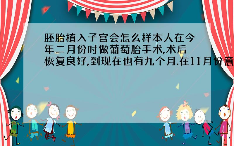 胚胎植入子宫会怎么样本人在今年二月份时做葡萄胎手术,术后恢复良好,到现在也有九个月.在11月份意外怀上,医生介意打掉,如