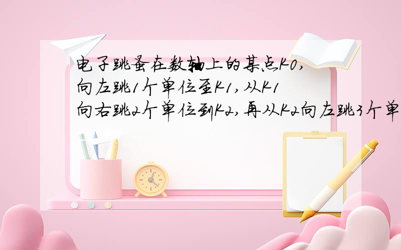 电子跳蚤在数轴上的某点K0,向左跳1个单位至K1,从K1向右跳2个单位到K2,再从K2向左跳3个单位到K3,从K3向右跳