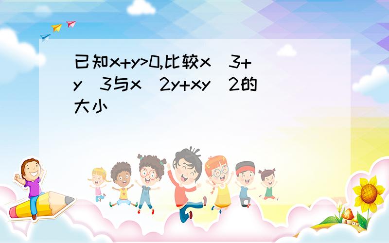 已知x+y>0,比较x^3+y^3与x^2y+xy^2的大小