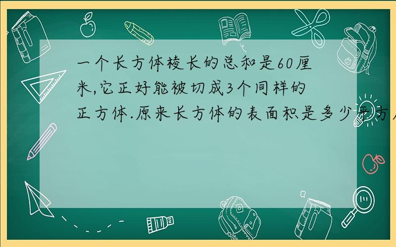 一个长方体棱长的总和是60厘米,它正好能被切成3个同样的正方体.原来长方体的表面积是多少平方厘米