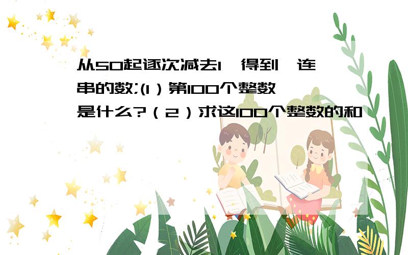 从50起逐次减去1,得到一连串的数;(1）第100个整数是什么?（2）求这100个整数的和