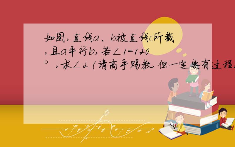 如图,直线a、b被直线c所截,且a平行b,若∠1=120°,求∠2.(请高手赐教,但一定要有过程,)