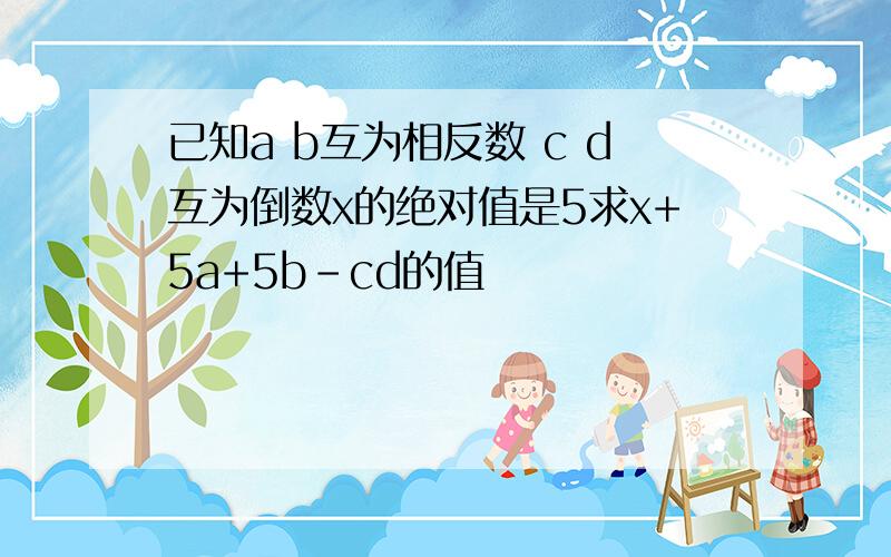 已知a b互为相反数 c d互为倒数x的绝对值是5求x+5a+5b-cd的值