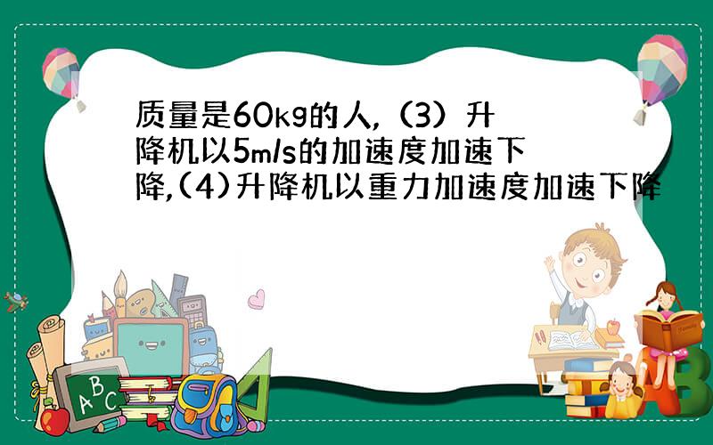 质量是60kg的人,（3）升降机以5m/s的加速度加速下降,(4)升降机以重力加速度加速下降