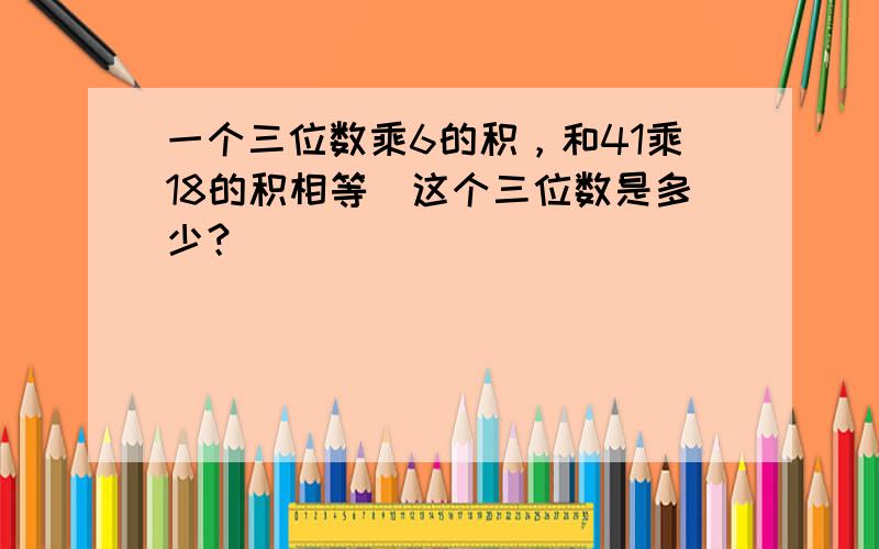 一个三位数乘6的积，和41乘18的积相等．这个三位数是多少？