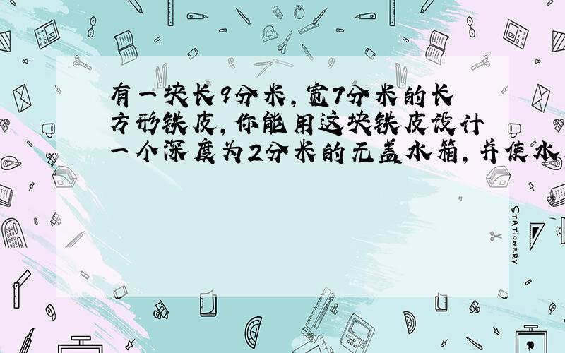 有一块长9分米,宽7分米的长方形铁皮,你能用这块铁皮设计一个深度为2分米的无盖水箱,并使水箱容积最大吗