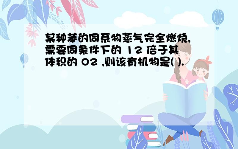 某种苯的同系物蒸气完全燃烧,需要同条件下的 12 倍于其体积的 O2 ,则该有机物是( ).