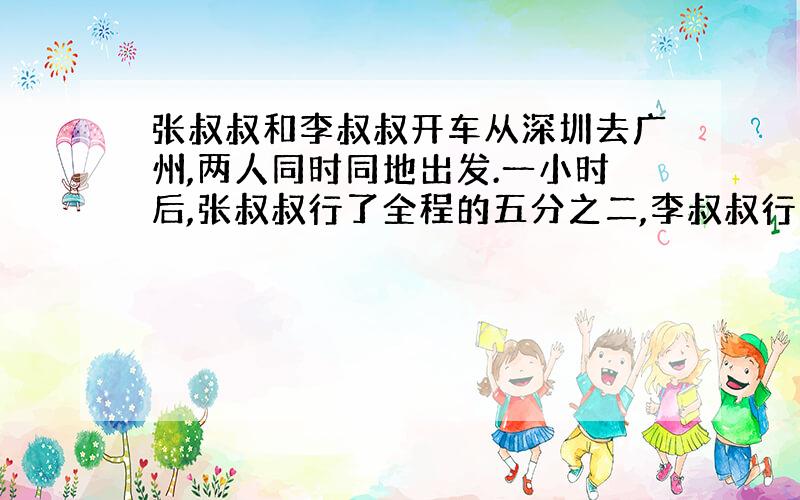 张叔叔和李叔叔开车从深圳去广州,两人同时同地出发.一小时后,张叔叔行了全程的五分之二,李叔叔行了全